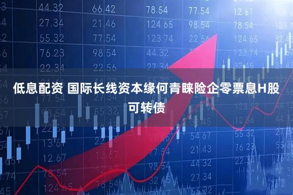 低息配资 国际长线资本缘何青睐险企零票息H股可转债