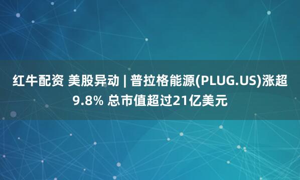 红牛配资 美股异动 | 普拉格能源(PLUG.US)涨超9.8% 总市值超过21亿美元