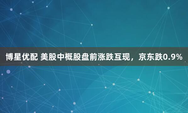 博星优配 美股中概股盘前涨跌互现，京东跌0.9%
