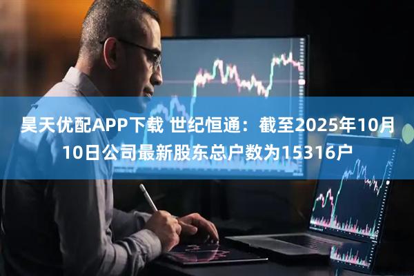昊天优配APP下载 世纪恒通：截至2025年10月10日公司最新股东总户数为15316户