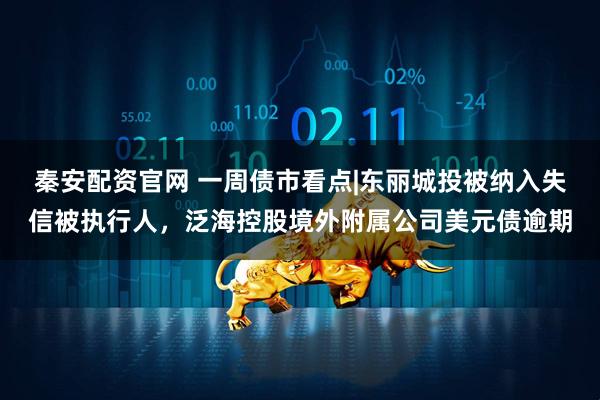 秦安配资官网 一周债市看点|东丽城投被纳入失信被执行人，泛海控股境外附属公司美元债逾期