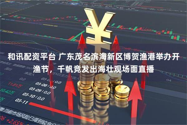 和讯配资平台 广东茂名滨海新区博贺渔港举办开渔节，千帆竞发出海壮观场面直播