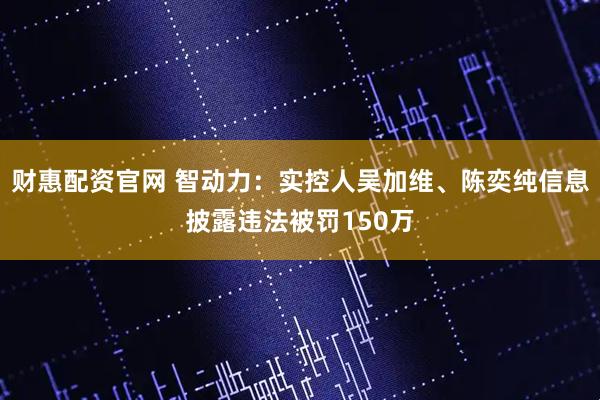 财惠配资官网 智动力：实控人吴加维、陈奕纯信息披露违法被罚150万