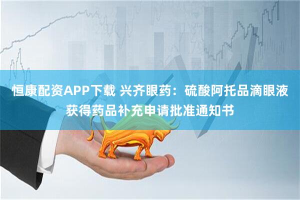 恒康配资APP下载 兴齐眼药：硫酸阿托品滴眼液获得药品补充申请批准通知书