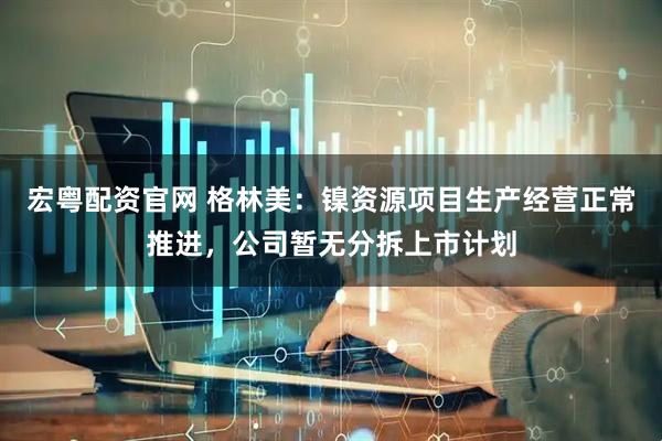 宏粤配资官网 格林美：镍资源项目生产经营正常推进，公司暂无分拆上市计划