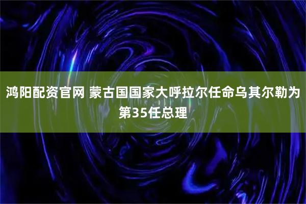 鸿阳配资官网 蒙古国国家大呼拉尔任命乌其尔勒为第35任总理