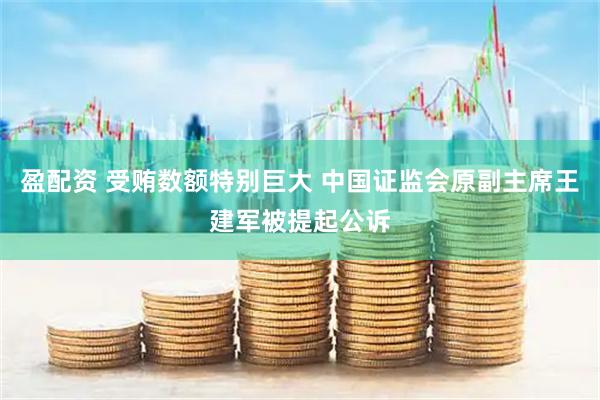 盈配资 受贿数额特别巨大 中国证监会原副主席王建军被提起公诉