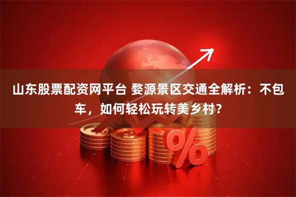 山东股票配资网平台 婺源景区交通全解析：不包车，如何轻松玩转美乡村？