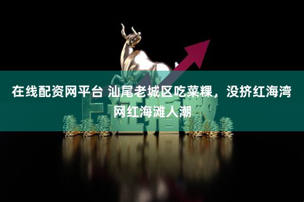 在线配资网平台 汕尾老城区吃菜粿，没挤红海湾网红海滩人潮