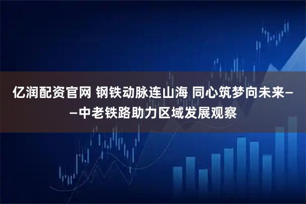 亿润配资官网 钢铁动脉连山海 同心筑梦向未来——中老铁路助力区域发展观察
